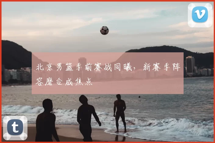 北京男篮季前赛战同曦，新赛季阵容磨合成焦点