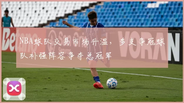 NBA球队交易市场升温,多支争冠球队补强阵容争夺总冠军