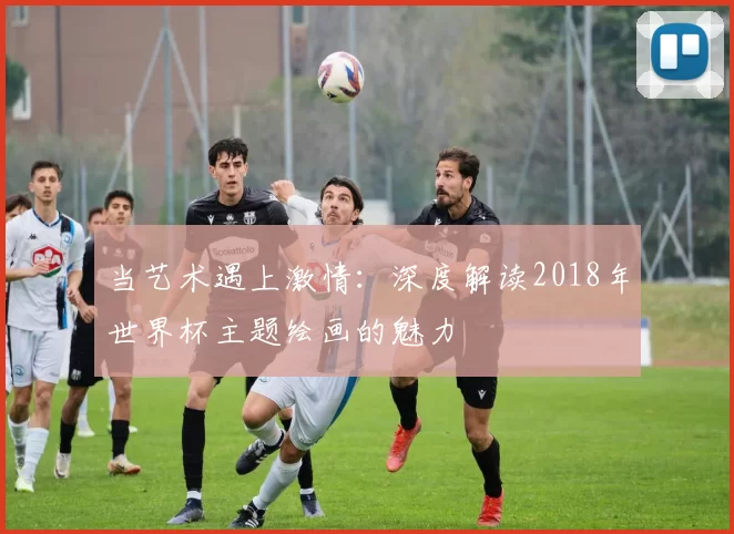 当艺术遇上激情：深度解读2018年世界杯主题绘画的魅力