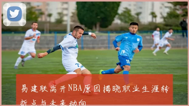 易建联离开NBA原因揭晓职业生涯转折点与未来动向