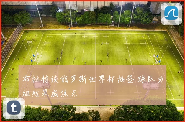 布拉特谈俄罗斯世界杯抽签 球队分组结果成焦点