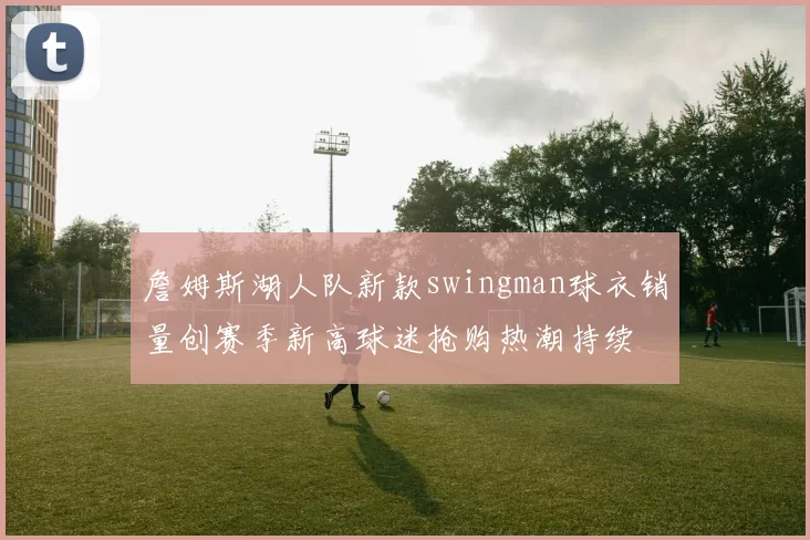 詹姆斯湖人队新款swingman球衣销量创赛季新高球迷抢购热潮持续