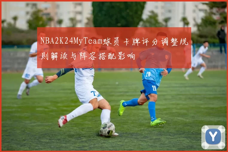 NBA2K24MyTeam球员卡牌评分调整规则解读与阵容搭配影响