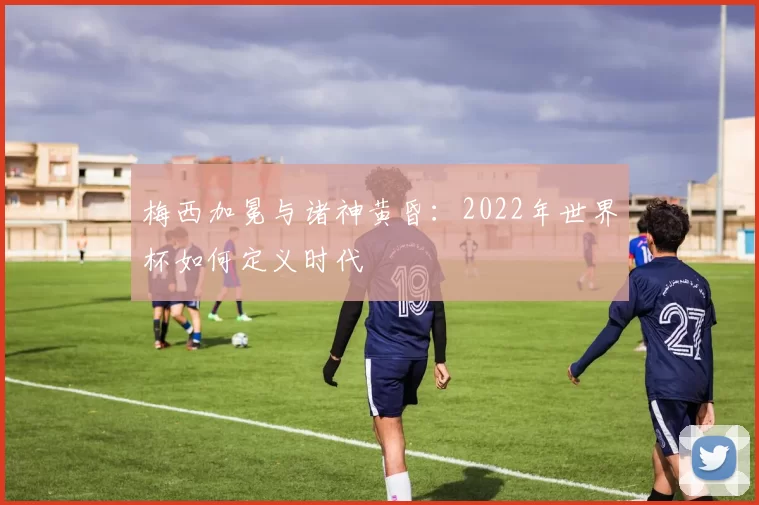 梅西加冕与诸神黄昏：2022年世界杯如何定义时代