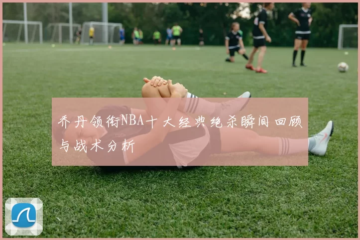 乔丹领衔NBA十大经典绝杀瞬间回顾与战术分析