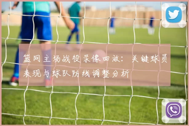 篮网主场战役录像回放：关键球员表现与球队防线调整分析