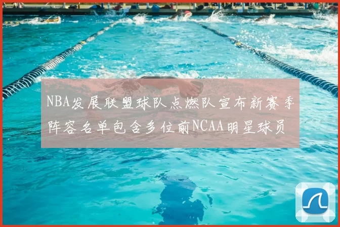 NBA发展联盟球队点燃队宣布新赛季阵容名单包含多位前NCAA明星球员