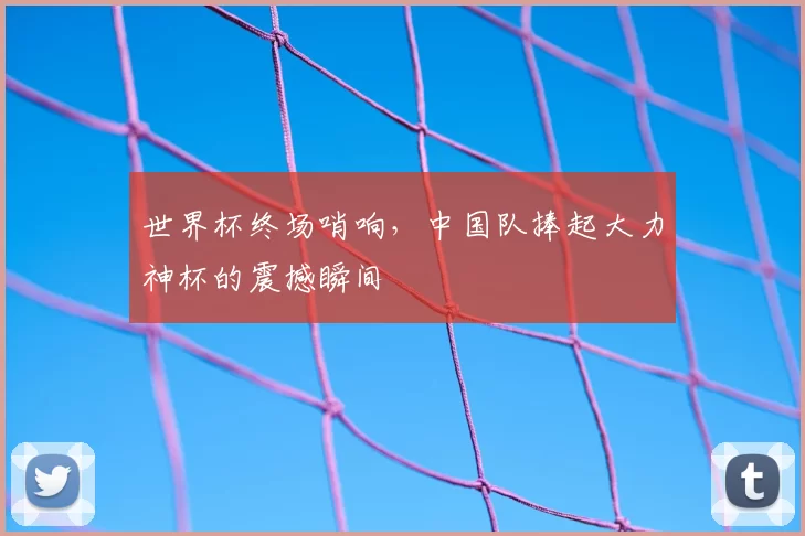 世界杯终场哨响，中国队捧起大力神杯的震撼瞬间