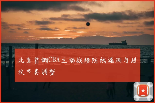 北京首钢CBA主场战绩防线漏洞与进攻节奏调整