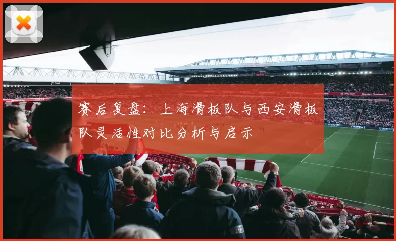 赛后复盘:上海滑板队与西安滑板队灵活性对比分析与启示
