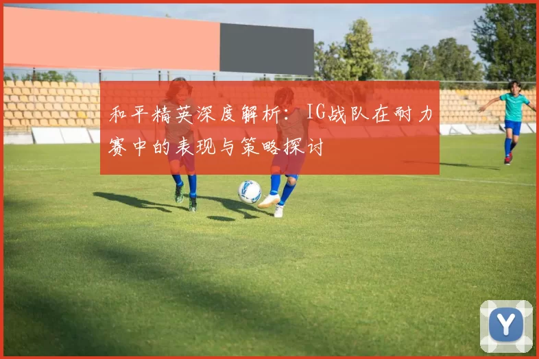 和平精英深度解析:IG战队在耐力赛中的表现与策略探讨