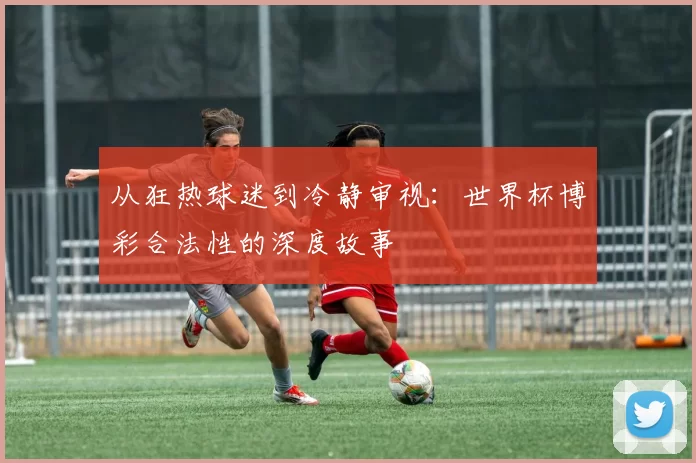 从狂热球迷到冷静审视:世界杯博彩合法性的深度故事