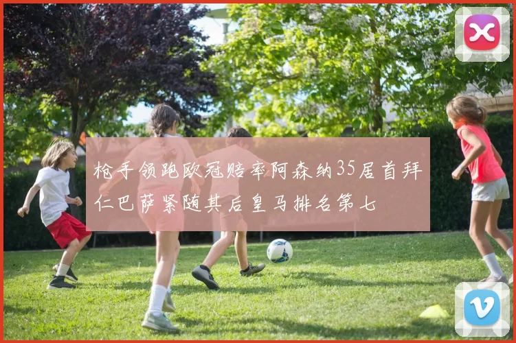枪手领跑欧冠赔率阿森纳35居首拜仁巴萨紧随其后皇马排名第七