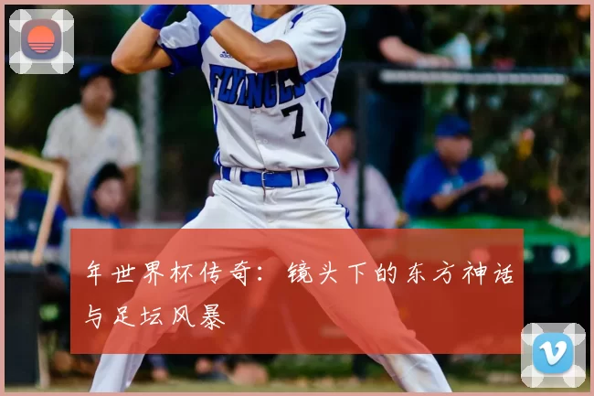 年世界杯传奇：镜头下的东方神话与足坛风暴