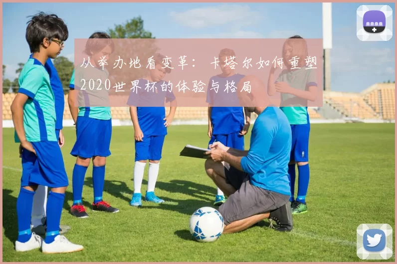 从举办地看变革:卡塔尔如何重塑2020世界杯的体验与格局
