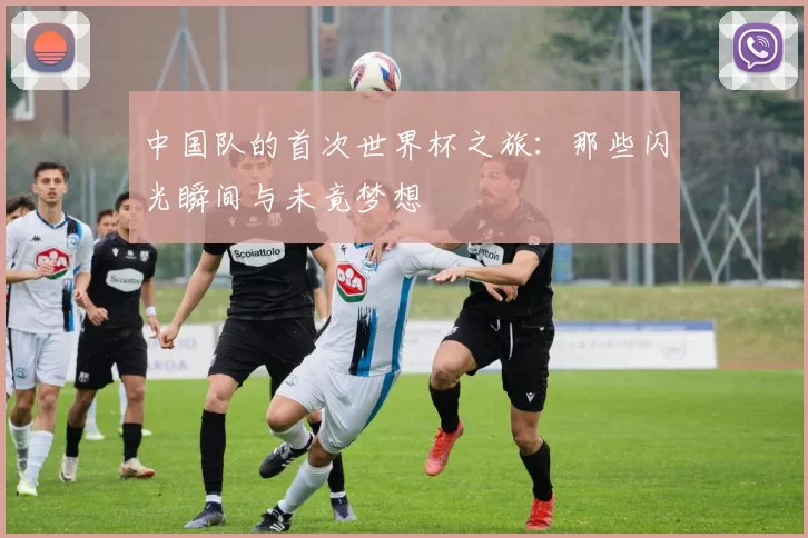 中国队的首次世界杯之旅：那些闪光瞬间与未竟梦想