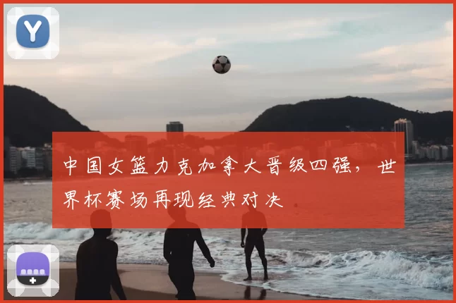 中国女篮力克加拿大晋级四强,世界杯赛场再现经典对决