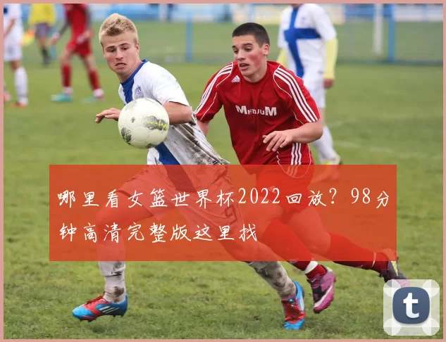 哪里看女篮世界杯2022回放?98分钟高清完整版这里找