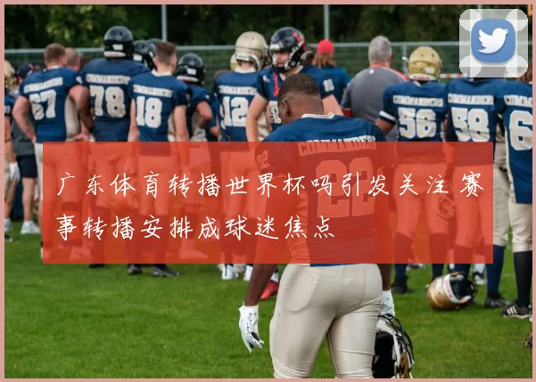 广东体育转播世界杯吗引发关注 赛事转播安排成球迷焦点
