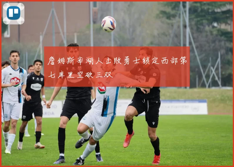 詹姆斯率湖人击败勇士锁定西部第七库里空砍三双