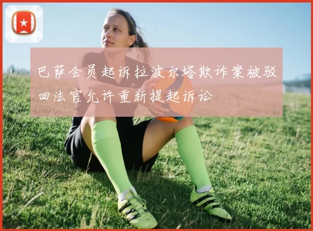 巴萨会员起诉拉波尔塔欺诈案被驳回法官允许重新提起诉讼