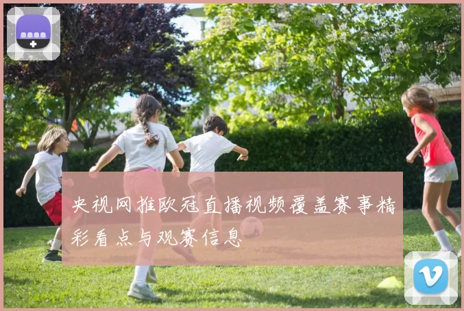 央视网推欧冠直播视频覆盖赛事精彩看点与观赛信息