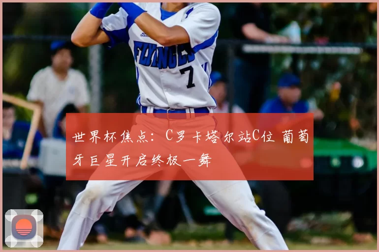 世界杯焦点:C罗卡塔尔站C位 葡萄牙巨星开启终极一舞