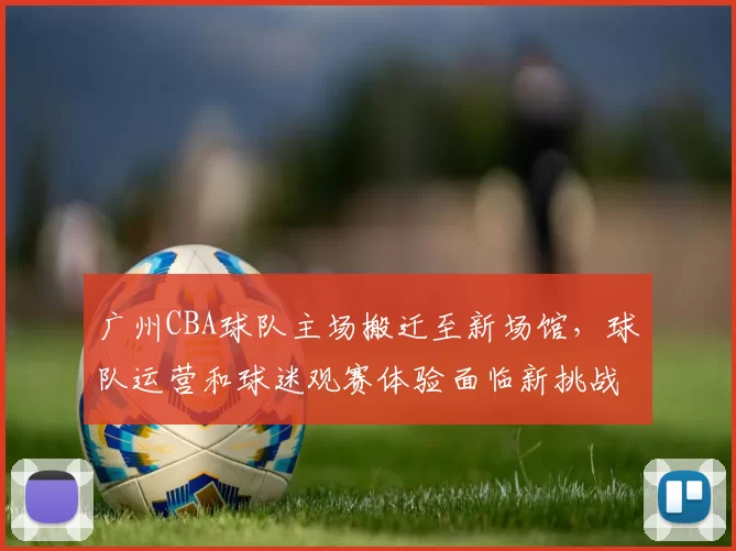 广州CBA球队主场搬迁至新场馆，球队运营和球迷观赛体验面临新挑战