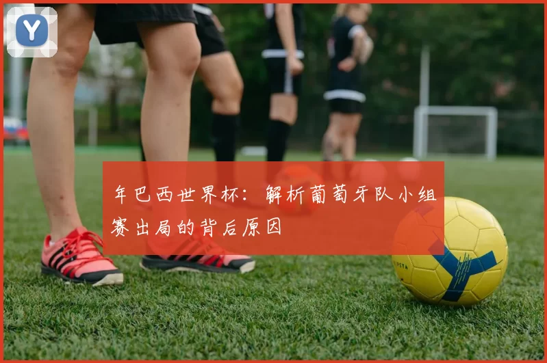 年巴西世界杯:解析葡萄牙队小组赛出局的背后原因