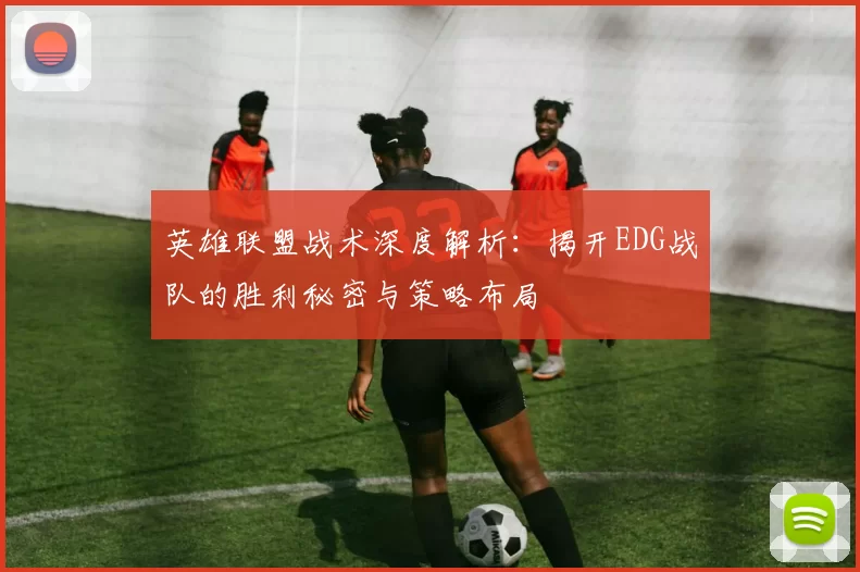 英雄联盟战术深度解析：揭开EDG战队的胜利秘密与策略布局