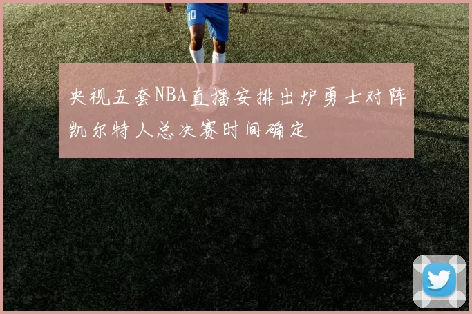 央视五套NBA直播安排出炉勇士对阵凯尔特人总决赛时间确定