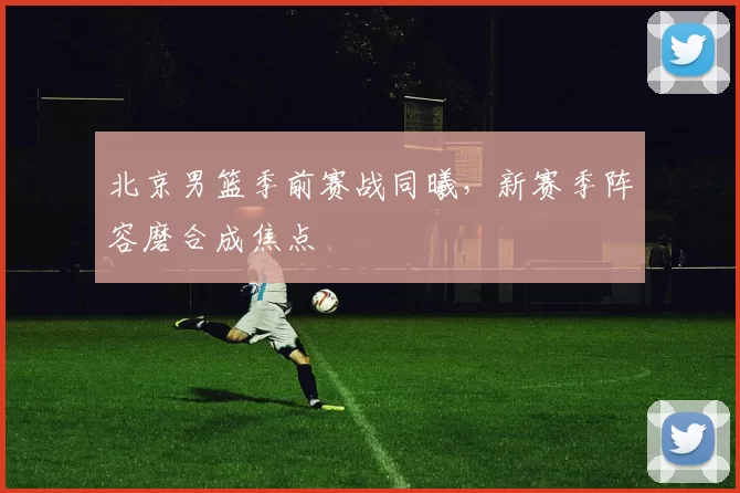 北京男篮季前赛战同曦，新赛季阵容磨合成焦点
