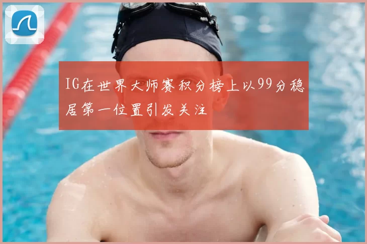 IG在世界大师赛积分榜上以99分稳居第一位置引发关注