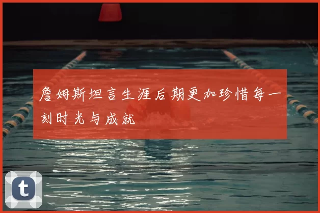 詹姆斯坦言生涯后期更加珍惜每一刻时光与成就