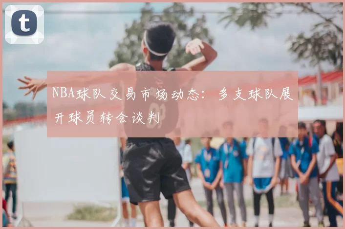 NBA球队交易市场动态:多支球队展开球员转会谈判