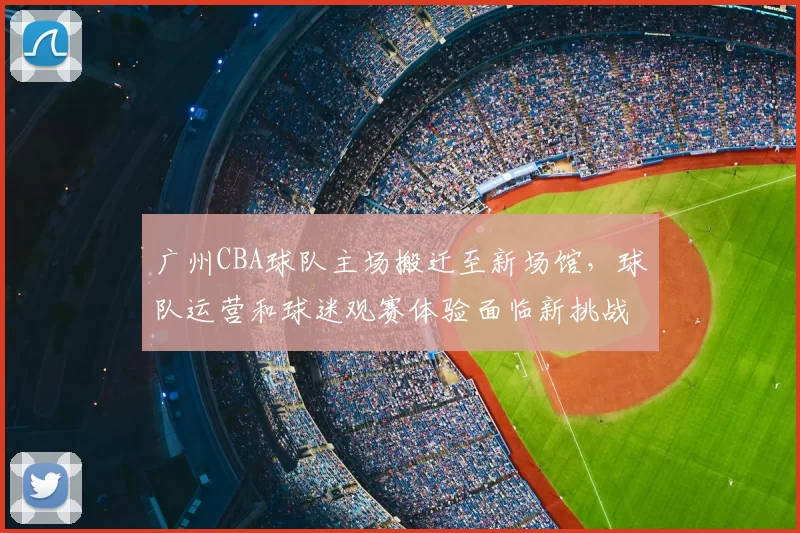 广州CBA球队主场搬迁至新场馆，球队运营和球迷观赛体验面临新挑战
