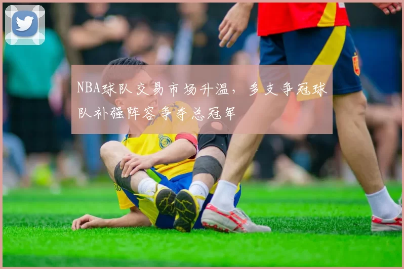 NBA球队交易市场升温,多支争冠球队补强阵容争夺总冠军