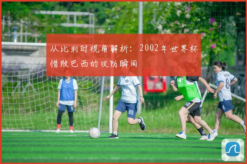 从比利时视角解析:2002年世界杯惜败巴西的攻防瞬间