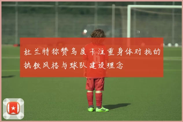 杜兰特称赞乌度卡注重身体对抗的执教风格与球队建设理念