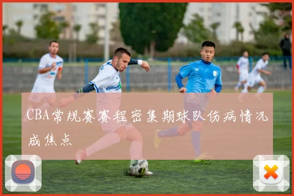 CBA常规赛赛程密集期球队伤病情况成焦点