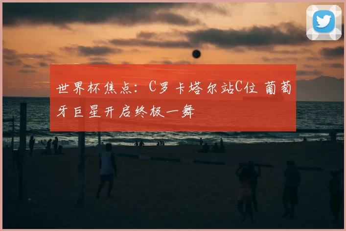 世界杯焦点:C罗卡塔尔站C位 葡萄牙巨星开启终极一舞