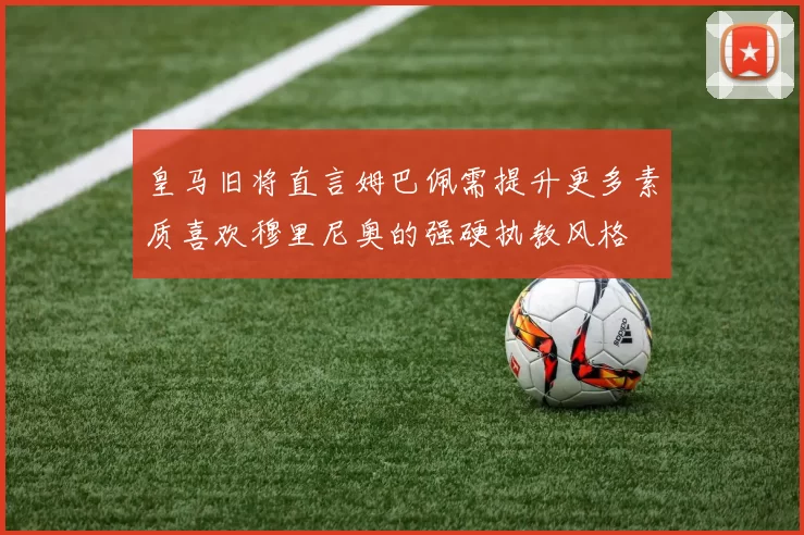 皇马旧将直言姆巴佩需提升更多素质喜欢穆里尼奥的强硬执教风格