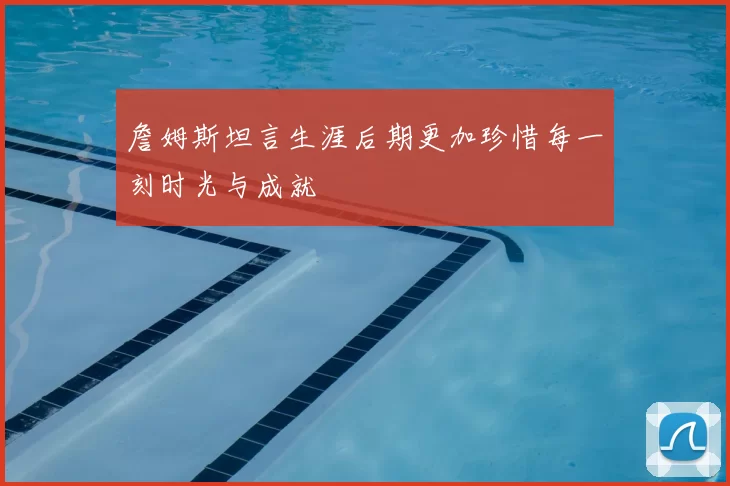 詹姆斯坦言生涯后期更加珍惜每一刻时光与成就