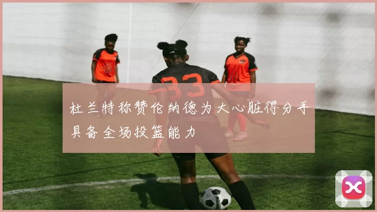 杜兰特称赞伦纳德为大心脏得分手具备全场投篮能力