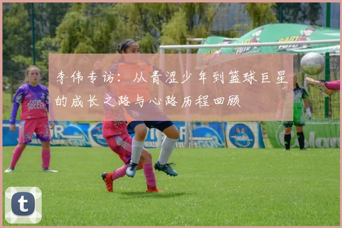 李伟专访：从青涩少年到篮球巨星的成长之路与心路历程回顾