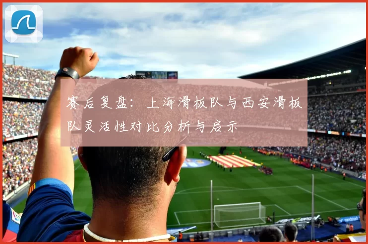 赛后复盘:上海滑板队与西安滑板队灵活性对比分析与启示