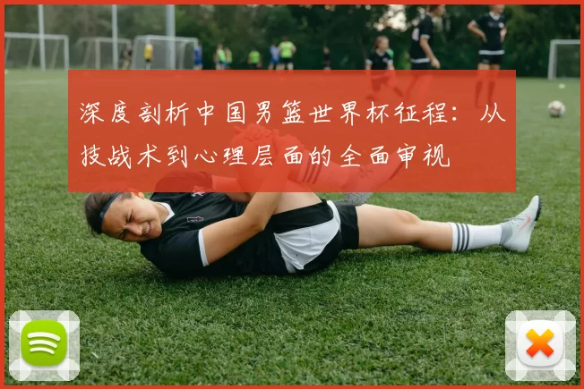 深度剖析中国男篮世界杯征程：从技战术到心理层面的全面审视