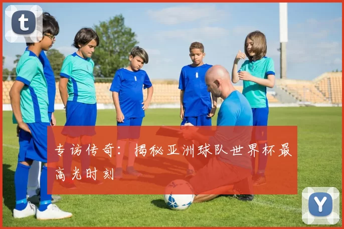专访传奇:揭秘亚洲球队世界杯最高光时刻
