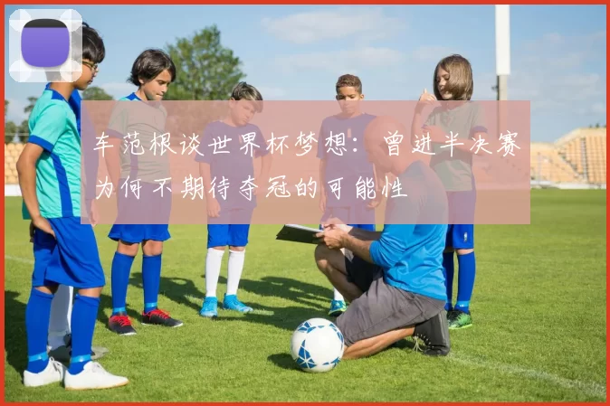 车范根谈世界杯梦想：曾进半决赛为何不期待夺冠的可能性