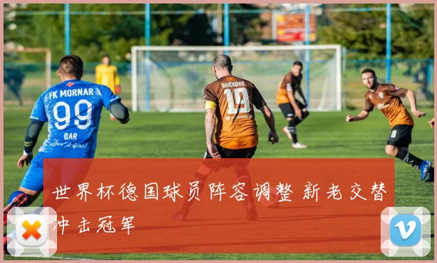 世界杯德国球员阵容调整 新老交替冲击冠军